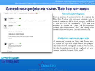 Flexibilidade para os pequenos. Estrutura para os grandes.
Veja mais: www.chinalinktrading.com | Escreva-nos: contato@chinalinktrading.com | Fale conosco: +55 (13) 3301 6030
APRESENTAÇÃO COMERCIAL - COPYRIGHT © China Link Trading 2008 - 2019 © Todos os direitos reservados
gerenciamento
de projetos
Comunicação integrada
Com o sistema de gerenciamento de projetos da
China Link Trading, você consegue visualizar toda a
troca de mensagens diárias entre todos os envolvidos
no seu processo de importação. Com isso, sua
empresa, o agente de cargas, os fornecedores
chineses, seu despachante e China Link Trading ﬁcam
centralizados em um único canal de comunicação.
Gerencieseusprojetosnanuvem.Tudoissosemcusto.
Histórico e registro da operação
O sistema de projetos da China Link Trading está
na nuvem, ou seja, você pode acessar de qualquer
dispositivo móvel. Ele registra todas as informações,
tarefas, alterações, comentários e uploads em uma
área de trabalho chamada "visão geral".
 