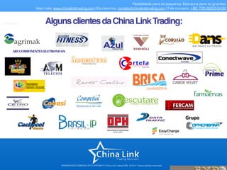 APRESENTAÇÃO COMERCIAL 2015- COPYRIGHT © China Link Trading 2008 - 2016 © Todos os direitos reservados
Flexibilidade para os pequenos. Estrutura para os grandes.
Veja mais: www.chinalinktrading.com | Escreva-nos: contato@chinalinktrading.com | Fale conosco: +86 755 8283-0432
AlgunsclientesdaChinaLinkTrading:
 