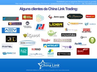 APRESENTAÇÃO COMERCIAL 2015- COPYRIGHT © China Link Trading 2008 - 2016 © Todos os direitos reservados
Flexibilidade para os pequenos. Estrutura para os grandes.
Veja mais: www.chinalinktrading.com | Escreva-nos: contato@chinalinktrading.com | Fale conosco: +86 755 8283-0432
AlgunsclientesdaChinaLinkTrading:
 