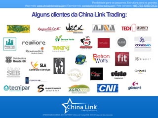 APRESENTAÇÃO COMERCIAL 2015- COPYRIGHT © China Link Trading 2008 - 2016 © Todos os direitos reservados
Flexibilidade para os pequenos. Estrutura para os grandes.
Veja mais: www.chinalinktrading.com | Escreva-nos: contato@chinalinktrading.com | Fale conosco: +86 755 8283-0432
AlgunsclientesdaChinaLinkTrading:
 