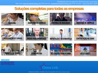 nossos
serviços:
Flexibilidade para os pequenos. Estrutura para os grandes.
Veja mais: www.chinalinktrading.com | Escreva-nos: contato@chinalinktrading.com | Fale conosco: +55 (13) 3301 6030
APRESENTAÇÃO COMERCIAL - COPYRIGHT © China Link Trading 2008 - 2019 © Todos os direitos reservados
tradutor de chinês feira virtual delegações para a china
Soluçõescompletasparatodasasempresas
SOURCING AUDITORIA DE FÁBRICAS
Consolidação de cargas
controle de qualidade
radar para importação importação e desembaraço
visto chinês
abertura de empresa
contratação na china
 