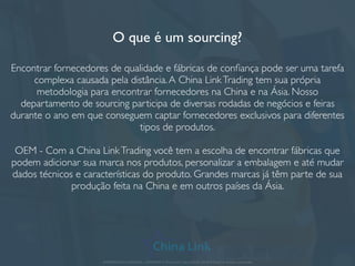 O que é um sourcing?
Encontrar fornecedores de qualidade e fábricas de conﬁança pode ser uma tarefa
complexa causada pela distância.A China LinkTrading tem sua própria
metodologia para encontrar fornecedores na China e na Ásia. Nosso
departamento de sourcing participa de diversas rodadas de negócios e feiras
durante o ano em que conseguem captar fornecedores exclusivos para diferentes
tipos de produtos.
OEM - Com a China LinkTrading você tem a escolha de encontrar fábricas que
podem adicionar sua marca nos produtos, personalizar a embalagem e até mudar
dados técnicos e características do produto. Grandes marcas já têm parte de sua
produção feita na China e em outros países da Ásia.
APRESENTAÇÃO COMERCIAL - COPYRIGHT © China Link Trading 2008 - 2019 © Todos os direitos reservados
 