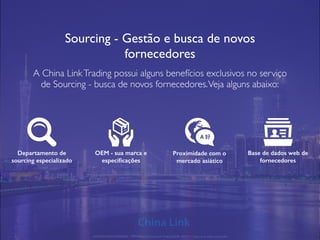 Sourcing - Gestão e busca de novos
fornecedores
A China LinkTrading possui alguns benefícios exclusivos no serviço
de Sourcing - busca de novos fornecedores.Veja alguns abaixo:
Departamento de
sourcing especializado
OEM - sua marca e
especiﬁcações
Proximidade com o
mercado asiático
Base de dados web de
fornecedores
APRESENTAÇÃO COMERCIAL - COPYRIGHT © China Link Trading 2008 - 2019 © Todos os direitos reservados
A 好
 