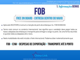 Flexibilidade para os pequenos. Estrutura para os grandes.
Veja mais: www.chinalinktrading.com | Escreva-nos: contato@chinalinktrading.com | Fale conosco: +55 (13) 3301 6030
APRESENTAÇÃO COMERCIAL - COPYRIGHT © China Link Trading 2008 - 2019 © Todos os direitos reservados
Informaçõesgerais1.
FOB = EXW + despesas de exportação + transporte até o porto
 