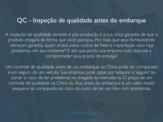 QC - Inspeção de qualidade antes do embarque
A inspeção de qualidade durante e pós-produção é a sua única garantia de que o
produto chegará da forma que você planejou. Por mais que seus fornecedores
ofereçam garantia, quem arcará pelos custos de frete e importação caso haja
problemas em seu container? E até que ponto sua empresa está disposta a
comprometer seus prazos de entrega?
Um controle de qualidade antes de um embarque na China pode ser comparado
a um seguro de um veículo. Sua empresa pode optar por adquirir o ‘seguro’ ou
correr o risco de ter problemas na chegada da mercadoria. O preço de um
controle de qualidade na China ou Ásia antes do embarque é um valor muito
pequeno se comparado ao risco do custo de ter um lote com problemas.
APRESENTAÇÃO COMERCIAL - COPYRIGHT © China Link Trading 2008 - 2019 © Todos os direitos reservados
 