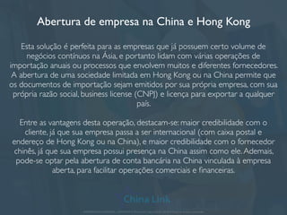 Abertura de empresa na China e Hong Kong
Esta solução é perfeita para as empresas que já possuem certo volume de
negócios contínuos na Ásia, e portanto lidam com várias operações de
importação anuais ou processos que envolvem muitos e diferentes fornecedores.
A abertura de uma sociedade limitada em Hong Kong ou na China permite que
os documentos de importação sejam emitidos por sua própria empresa, com sua
própria razão social, business license (CNPJ) e licença para exportar a qualquer
país.
Entre as vantagens desta operação, destacam-se: maior credibilidade com o
cliente, já que sua empresa passa a ser internacional (com caixa postal e
endereço de Hong Kong ou na China), e maior credibilidade com o fornecedor
chinês, já que sua empresa possui presença na China assim como ele.Ademais,
pode-se optar pela abertura de conta bancária na China vinculada à empresa
aberta, para facilitar operações comerciais e ﬁnanceiras.
APRESENTAÇÃO COMERCIAL - COPYRIGHT © China Link Trading 2008 - 2019 © Todos os direitos reservados
 