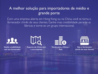 A melhor solução para importadores de médio e
grande porte
Com uma empresa aberta em Hong Kong ou na China, você se torna o
fornecedor chinês de seus clientes. Ganhe mais credibilidade perante as
fábricas e torne-se um grupo internacional.
Ganhe credibilidade
com seu fornecedor
Exporte da China com
a sua empresa
Venda para a China e
Ásia
Seja o fornecedor
chinês de seus clientes
APRESENTAÇÃO COMERCIAL - COPYRIGHT © China Link Trading 2008 - 2019 © Todos os direitos reservados
 