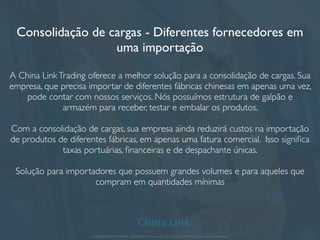 Consolidação de cargas - Diferentes fornecedores em
uma importação
A China LinkTrading oferece a melhor solução para a consolidação de cargas. Sua
empresa, que precisa importar de diferentes fábricas chinesas em apenas uma vez,
pode contar com nossos serviços. Nós possuímos estrutura de galpão e
armazém para receber, testar e embalar os produtos.
Com a consolidação de cargas, sua empresa ainda reduzirá custos na importação
de produtos de diferentes fábricas, em apenas uma fatura comercial. Isso signiﬁca
taxas portuárias, ﬁnanceiras e de despachante únicas.
Solução para importadores que possuem grandes volumes e para aqueles que
compram em quantidades mínimas
APRESENTAÇÃO COMERCIAL - COPYRIGHT © China Link Trading 2008 - 2019 © Todos os direitos reservados
 