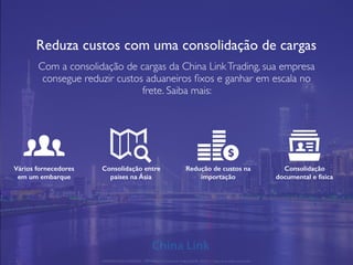 Reduza custos com uma consolidação de cargas
Com a consolidação de cargas da China LinkTrading, sua empresa
consegue reduzir custos aduaneiros ﬁxos e ganhar em escala no
frete. Saiba mais:
Vários fornecedores
em um embarque
Consolidação entre
países na Ásia
Redução de custos na
importação
Consolidação
documental e física
APRESENTAÇÃO COMERCIAL - COPYRIGHT © China Link Trading 2008 - 2019 © Todos os direitos reservados
 