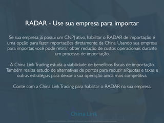 RADAR - Use sua empresa para importar
Se sua empresa já possui um CNPJ ativo, habilitar o RADAR de importação é
uma opção para fazer importações diretamente da China. Usando sua empresa
para importar, você pode retirar obter redução de custos operacionais durante
um processo de importação.
A China LinkTrading estuda a viabilidade de benefícios ﬁscais de importação.
Também realiza estudo de alternativas de portos para reduzir alíquotas e taxas e
outras estratégias para deixar a sua operação ainda mais competitiva.
Conte com a China LinkTrading para habilitar o RADAR na sua empresa.
APRESENTAÇÃO COMERCIAL - COPYRIGHT © China Link Trading 2008 - 2019 © Todos os direitos reservados
 