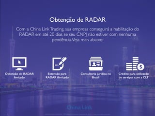 Obtenção de RADAR
Com a China LinkTrading, sua empresa conseguirá a habilitação do
RADAR em até 20 dias se seu CNPJ não estiver com nenhuma
pendência.Veja mais abaixo:
Obtenção do RADAR
limitado
Extensão para
RADAR ilimitado
Consultoria jurídica no
Brasil
Crédito para utilização
de serviços com a CLT
APRESENTAÇÃO COMERCIAL - COPYRIGHT © China Link Trading 2008 - 2019 © Todos os direitos reservados
 