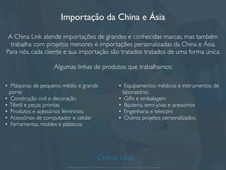 Importação da China e Ásia
A China Link atende importações de grandes e conhecidas marcas, mas também
trabalha com projetos menores e importações personalizadas da China e Ásia.
Para nós, cada cliente e sua importação são tratados tratados de uma forma única.
Algumas linhas de produtos que trabalhamos:
APRESENTAÇÃO COMERCIAL - COPYRIGHT © China Link Trading 2008 - 2019 © Todos os direitos reservados
• Máquinas de pequeno, médio e grande
porte
• Construção civil e decoração
• Têxtil e peças prontas
• Produtos e acessórios femininos;
• Acessórios de computador e celular
• Ferramentas, moldes e plásticos;
• Equipamentos médicos e instrumentos de
laboratório;
• Gifts e embalagem
• Bijuteria, semi-jóias e acessórios
• Engenharia e telecom
• Outros projetos personalizados.
 