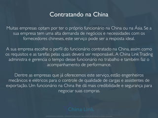 Contratando na China
Muitas empresas optam por ter o próprio funcionário na China ou na Ásia. Se a
sua empresa tem uma alta demanda de negócios e necessidades com os
fornecedores chineses, este serviço pode ser a resposta ideal.
A sua empresa escolhe o perﬁl do funcionário contratado na China, assim como
os requisitos e as tarefas pelas quais deverá ser responsável..A China LinkTrading
administra e gerencia o tempo desse funcionário no trabalho e também faz o
acompanhamento de performance.
Dentre as empresas que já oferecemos este serviço, estão engenheiros
mecânicos e elétricos para o controle de qualidade de cargas e assistentes de
exportação. Um funcionário na China lhe dá mais credibilidade e segurança para
negociar suas compras.
APRESENTAÇÃO COMERCIAL - COPYRIGHT © China Link Trading 2008 - 2019 © Todos os direitos reservados
 