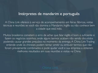 Intérpretes de mandarim e português
A China Link oferece o serviço de acompanhamento em feiras, fábricas, visitas
técnicas e reuniões se você não domina o Mandarim, Inglês ou não conhece bem
a cidade que está indo.
Muitos brasileiros cometem o erro de achar que falar inglês é bom o suﬁciente e
fazem os negócios sozinhos, onde alguns termos acabam não sendo discutidos
podendo causar grandes prejuízos no momento da entrega.A China LinkTrading
entende onde os chineses podem tentar omitir ou embutir termos que não
foram previamente combinados e pode ajudar você e sua empresa a obterem
melhores resultados em suas reuniões e visitas na China.
APRESENTAÇÃO COMERCIAL - COPYRIGHT © China Link Trading 2008 - 2019 © Todos os direitos reservados
 