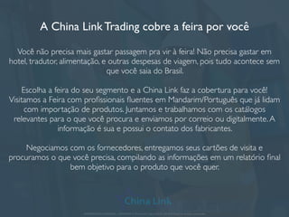A China Link Trading cobre a feira por você
Você não precisa mais gastar passagem pra vir à feira! Não precisa gastar em
hotel, tradutor, alimentação, e outras despesas de viagem, pois tudo acontece sem
que você saia do Brasil.
Escolha a feira do seu segmento e a China Link faz a cobertura para você!
Visitamos a Feira com proﬁssionais ﬂuentes em Mandarim/Português que já lidam
com importação de produtos. Juntamos e trabalhamos com os catálogos
relevantes para o que você procura e enviamos por correio ou digitalmente.A
informação é sua e possui o contato dos fabricantes.
Negociamos com os fornecedores, entregamos seus cartões de visita e
procuramos o que você precisa, compilando as informações em um relatório ﬁnal
bem objetivo para o produto que você quer.
APRESENTAÇÃO COMERCIAL - COPYRIGHT © China Link Trading 2008 - 2019 © Todos os direitos reservados
 