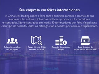 Sua empresa em feiras internacionais
A China LinkTrading cobre a feira com a camiseta, cartões e crachás da sua
empresa e faz vídeos e fotos dos melhores produtos e fornecedores
encontrados. São encontrados em média 30 fornecedores por FeiraVirtual para
cada tipo de produto.Todos os catálogos são enviados por correio e digitalmente.
Relatório completo
em português
Faça a feira na China
sem sair do Brasil
Redução de custos de
viagem
Base de dados de
fornecedores encontrados
APRESENTAÇÃO COMERCIAL - COPYRIGHT © China Link Trading 2008 - 2019 © Todos os direitos reservados
 