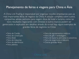 Planejamento de feiras e viagens para China e Ásia
A China LinkTrading é responsável por organizar missões empresariais para as
mais importantes feiras de negócio da China.A solução completa sobre custos,
companhias aéreas, períodos para viagem, dicas de hotel e turismo, como ter
bons resultados negociando com chineses e outros tópicos podem ser
gerenciados e explicados em detalhes através do e-mail.Veja alguns exemplos de
grandes feiras de negócios na China:
APRESENTAÇÃO COMERCIAL - COPYRIGHT © China Link Trading 2008 - 2019 © Todos os direitos reservados
• Feira de Cantão
• Feira de construção
• Feira têxtil
• Feira de máquinas
• Feira de eletrônicos;
• Feira plástica;
• Feira de equipamentos médicos;
• Feira de gifts e embalagem;
• Feira de bijuteria, semi-jóias e acessórios;
• Feira de engenharia e telecom;
• Outras grandes feiras
 