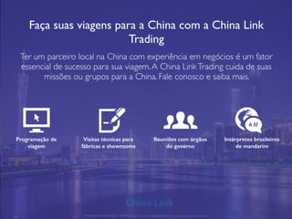 Faça suas viagens para a China com a China Link
Trading
Ter um parceiro local na China com experiência em negócios é um fator
essencial de sucesso para sua viagem.A China LinkTrading cuida de suas
missões ou grupos para a China. Fale conosco e saiba mais.
Programação de
viagem
Visitas técnicas para
fábricas e showrooms
Reuniões com órgãos
do governo
Intérpretes brasileiros
de mandarim
APRESENTAÇÃO COMERCIAL - COPYRIGHT © China Link Trading 2008 - 2019 © Todos os direitos reservados
A 好
 