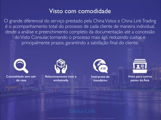 Visto com comodidade
O grande diferencial do serviço prestado pela ChinaVistos e China LinkTrading
é o acompanhamento total do processo de cada cliente de maneira individual,
desde a análise e preenchimento completo da documentação até a concessão
doVisto Consular, tornando o processo mais ágil, reduzindo custos e
principalmente prazos, garantindo a satisfação ﬁnal do cliente.
Comodidade sem sair
de casa
Relacionamento com a
embaixada
Intérprete de
mandarim
Visto para outros
países da Ásia
APRESENTAÇÃO COMERCIAL - COPYRIGHT © China Link Trading 2008 - 2019 © Todos os direitos reservados
A 好
 