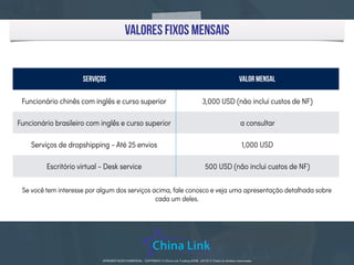 APRESENTAÇÃO COMERCIAL - COPYRIGHT © China Link Trading 2008 - 2019 © Todos os direitos reservados
valores fixos mensais
Se você tem interesse por algum dos serviços acima, fale conosco e veja uma apresentação detalhada sobre
cada um deles.
Serviços Valor mensal
Funcionário chinês com inglês e curso superior 3,000 USD (não inclui custos de NF)
Funcionário brasileiro com inglês e curso superior a consultar
Serviços de dropshipping - Até 25 envios 1,000 USD
Escritório virtual - Desk service 500 USD (não inclui custos de NF)
 