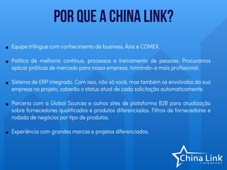 Por que a China Link?
• Equipe trilingue com conhecimento de business, Ásia e COMEX.
• Política de melhoria contínua, processos e treinamento de pessoas. Procuramos
aplicar práticas de mercado para nossa empresa, tornando-a mais proﬁssional.
• Sistema de ERP integrado. Com isso, não só você, mas também os envolvidos da sua
empresa no projeto, saberão o status atual de cada solicitação automaticamente.
• Parceria com a Global Sources e outros sites de plataforma B2B para atualização
sobre fornecedores qualiﬁcados e produtos diferenciados. Filtros de fornecedores e
rodada de negócios por tipo de produtos.
• Experiência com grandes marcas e projetos diferenciados.
 