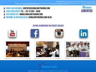 Flexibilidade para os pequenos. Estrutura para os grandes.
Veja mais: www.chinalinktrading.com | Escreva-nos: contato@chinalinktrading.com | Fale conosco: +55 (13) 3301 6030
APRESENTAÇÃO COMERCIAL - COPYRIGHT © China Link Trading 2008 - 2019 © Todos os direitos reservados
envie-nos um email: contato@chinalinktrading.com
ligue para gente! tel.: +55 13 3301 - 6030
Veja nosso site: www.chinalinktrading.com
informe-se no nosso blog: chinalinktrading.com/blog
Nossos
CONTATOS
…oU nos acompanhe nas redes sociais!
 