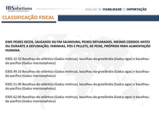 CLASSIFICAÇÃO FISCAL
0305 PEIXES SECOS, SALGADOS OU EM SALMOURA; PEIXES DEFUMADOS, MESMO COZIDOS ANTES
OU DURANTE A DEFUMAÇÃO; FARINHAS, PÓS E PELLETS, DE PEIXE, PRÓPRIOS PARA ALIMENTAÇÃO
HUMANA.
0305.32.10 Bacalhau-do-atlântico (Gadus mohrua), bacalhau-da-groelândia (Gadus ogac) e bacalhau-
do-pacífico (Gadus macrocephalus)
0305.49.10 Bacalhau-do-atlântico (Gadus mohrua), bacalhau-da-groelândia (Gadus ogac) e bacalhau-
do-pacífico (Gadus macrocephalus)
0305.51.00 Bacalhau-do-atlântico (Gadus mohrua), bacalhau-da-groelândia (Gadus ogac) e bacalhau-
do-pacífico (Gadus macrocephalus)
0305.62.00 Bacalhau-do-atlântico (Gadus mohrua), bacalhau-da-groelândia (Gadus ogac) e bacalhau-
do-pacífico (Gadus macrocephalus)
 