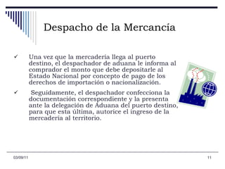 Despacho de la Mercancía Una vez que la mercadería llega al puerto destino, el despachador de aduana le informa al comprador el monto que debe depositarle al Estado Nacional por concepto de pago de los derechos de importación o nacionalización. Seguidamente, el despachador confecciona la documentación correspondiente y la presenta ante la delegación de Aduana del puerto destino, para que esta última, autorice el ingreso de la mercadería al territorio.  03/09/11 