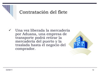 Contratación del flete Una vez liberada la mercadería por Aduana, una empresa de transporte podrá retirar la mercadería del puerto y la traslada hasta el negocio del comprador.   03/09/11 