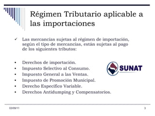Régimen Tributario aplicable a las importaciones   Las mercancías sujetas al régimen de importación, según el tipo de mercancías, están sujetas al pago de los siguientes tributos: Derechos de importación.  Impuesto Selectivo al Consumo.  Impuesto General a las Ventas.  Impuesto de Promoción Municipal.  Derecho Específico Variable.  Derechos Antidumping y Compensatorios.  03/09/11 