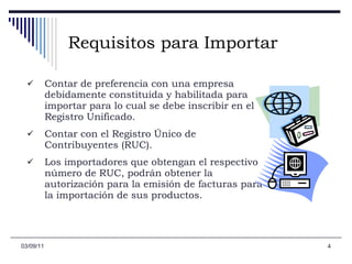 Requisitos para Importar Contar de preferencia con una empresa debidamente constituida y habilitada para importar para lo cual se debe inscribir en el Registro Unificado.  Contar con el Registro Único de Contribuyentes (RUC).  Los importadores que obtengan el respectivo número de RUC, podrán obtener la autorización para la emisión de facturas para la importación de sus productos. 03/09/11 