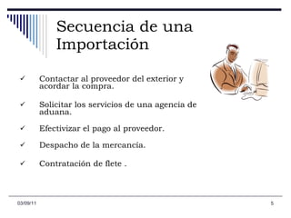 Secuencia de una Importación Contactar al proveedor del exterior y acordar la compra. Solicitar los servicios de una agencia de aduana.  Efectivizar el pago al proveedor.  Despacho de la mercancía. Contratación de flete . 03/09/11 