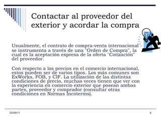 Contactar al proveedor del exterior y acordar la compra Usualmente, el contrato de compra-venta internacional se instrumenta a través de una "Orden de Compra", la cual es la aceptación expresa de la oferta "Cotización" del proveedor.  Con respecto a los precios en el comercio internacional, estos pueden ser de varios tipos. Los más comunes son ExWorks, FOB, y CIF. La utilización de las distintas condiciones de precio, muchas veces tienen que ver con la experiencia en comercio exterior que posean ambas partes, proveedor y comprador (consultar otras condiciones en Normas Incoterms).  03/09/11 