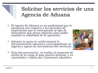 Solicitar los servicios de una Agencia de Aduana El Agente de Aduana es un profesional que lo asesorará con respecto a los derechos de importación que le corresponde al tipo de mercadería que desea importar para poder analizar la viabilidad de la operación. Además es quien le confeccionará la documentación aduanera correspondiente al ingreso y egreso de mercaderías del territorio.  Esta documentación, se realiza al momento de arribo de la carga al país (puerto destino), y es controlada y visada por el personal aduanero.   03/09/11 