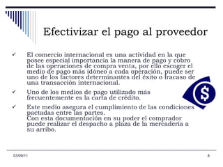 Efectivizar el pago al proveedor El comercio internacional es una actividad en la que posee especial importancia la manera de pago y cobro de las operaciones de compra venta, por ello escoger el medio de pago más idóneo a cada operación, puede ser uno de los factores determinantes del éxito o fracaso de una transacción internacional.   Uno de los medios de pago utilizado más frecuentemente es la carta de crédito.  Este medio asegura el cumplimiento de las condiciones pactadas entre las partes.  Con esta documentación en su poder el comprador puede realizar el despacho a plaza de la mercadería a su arribo.  03/09/11 