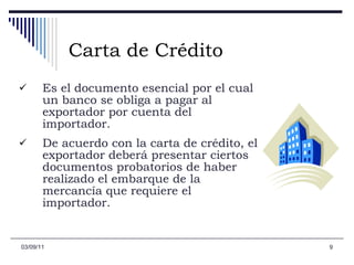 Carta de Crédito Es el documento esencial por el cual un banco se obliga a pagar al exportador por cuenta del importador.  De acuerdo con la carta de crédito, el exportador deberá presentar ciertos documentos probatorios de haber realizado el embarque de la mercancía que requiere el importador. 03/09/11 