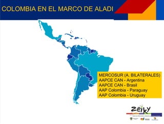 COLOMBIA EN EL MARCO DE ALADI




                         MERCOSUR (A. BILATERALES)
                         AAPCE CAN - Argentina
                         AAPCE CAN - Brasil
                         AAP Colombia - Paraguay
                         AAP Colombia - Uruguay
 