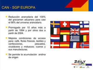 CAN - SGP EUROPA

  Reducción arancelaria del 100%
   del gravamen aduanero para casi
   el 90% del universo arancelario.

  Prorrogado por 10 años más a
   partir de 1994 y por otros dos a
   partir de 2004.

  Mejores condiciones de acceso
   para: café, flores frescas, textiles y
   confecciones,             pescados,
   crustáceos y moluscos; cueros y
   sus manufacturas.

  Se permite la acumulación andina
   de origen
 