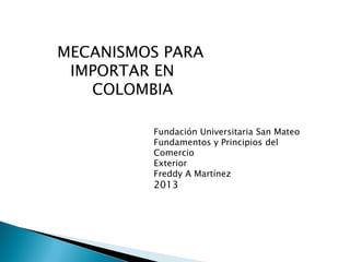 Fundación Universitaria San Mateo
Fundamentos y Principios del
Comercio
Exterior
Freddy A Martínez
2013
MECANISMOS PARA
IMPORTAR EN
COLOMBIA
 