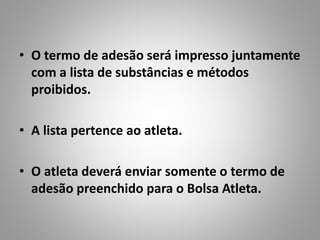 • O termo de adesão será impresso juntamente
com a lista de substâncias e métodos
proibidos.
• A lista pertence ao atleta.
• O atleta deverá enviar somente o termo de
adesão preenchido para o Bolsa Atleta.
 