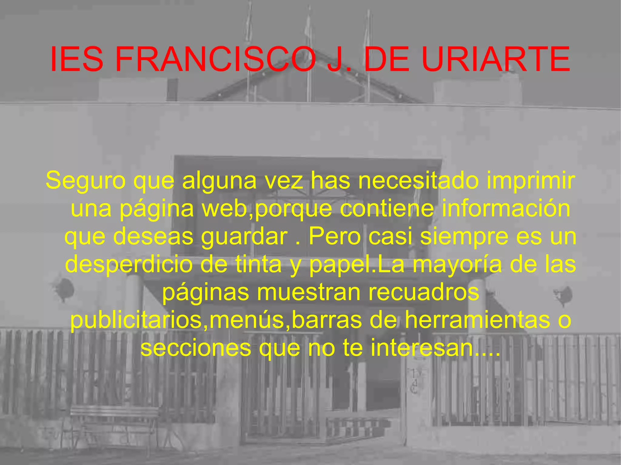 IES FRANCISCO J. DE URIARTE Seguro que alguna vez has necesitado imprimir una página web,porque contiene información que deseas guardar . Pero casi siempre es un desperdicio de tinta y papel.La mayoría de las páginas muestran recuadros publicitarios,menús,barras de herramientas o secciones que no te interesan.... 
