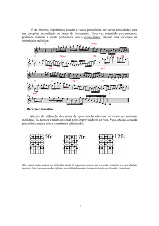 11
É de extrema importância estudar a escala pentatônica em várias tonalidades para
sua completa assimilação no braço do instrumento. Uma vez entendido este processo,
podemos misturar a escala pentatônica com a escala maior, criando uma variedade na
sonoridade melódica:
Recurso Cromático
Através da utilização das notas de aproximação obtemos variedade no contorno
melódico. Tal técnica é muito utilizada pelos improvisadores de rock. Veja, abaixo, a escala
pentatônica menor com cromatismos adicionados:
Obs: outras notas podem ser utilizadas ainda. É importante pensar que a escala cromática é o seu alfabeto
musical. Este é apenas um das infinitas possibilidades usadas na improvisação envolvendo cromatismo.
 