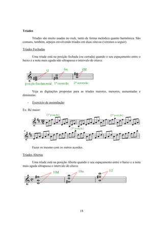 18
Tríades
Tríades são muito usadas no rock, tanto de forma melódica quanto harmônica. São
comuns, também, arpejos envolvendo tríades em duas oitavas (veremos a seguir).
Tríades Fechadas
Uma tríade está na posição fechada (ou cerrada) quando o seu espaçamento entre o
baixo e a nota mais aguda não ultrapassa o intervalo de oitava:
Veja as digitações propostas para as tríades maiores, menores, aumentadas e
diminutas:
- Exercício de assimilação:
Ex: Ré maior:
Fazer os mesmo com os outros acordes.
Tríades Abertas
Uma tríade está na posição Aberta quando o seu espaçamento entre o baixo e a nota
mais aguda ultrapassa o intervalo de oitava:
 