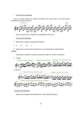 19
- Exercício de assimilação:
Tocar as tríades abertas nos campos harmônicos da escala maior e da escala menor
harmônica da seguinte maneira:
Fazer o mesmo com o modelo 2 na tonalidade de Sol maior.
- Exercício de Aplicação:
1- Improvisar a seguinte progressão harmônica:
|: C G | D :|
2- Improvisar as progressões harmônicas já vistas aplicando as tríades abertas.
Arpejos
Veja alguns exemplos de arpejos comumente usados no violão e na guitarra:
1- Violão:
2- guitarra:
- Exercício de Aplicação:
Improvisar as progressões harmônicas já vistas aplicando arpejos.
 