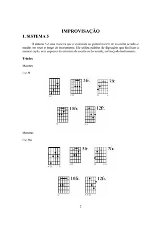 2
IMPROVISAÇÃO
1. SISTEMA 5
O sistema 5 é uma maneira que o violonista ou guitarrista têm de assimilar acordes e
escalas em todo o braço do instrumento. Ele utiliza padrões de digitações que facilitam a
memorização, sem esquecer da estrutura da escala ou do acorde, no braço do instrumento.
Tríades
Maiores
Ex: D
Menores
Ex: Dm
 
