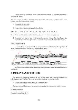 31
Todas os modos escolhidos acima visam o menor número de notas não diatônicas a
escala de dó maior.
Obs: não esquecer das relações melódicas que os modos têm com os seus respectivos acordes (notas
evitadas, notas do acorde e notas de tensão).
- Exercício de aplicação;
1- Improvisar a seguinte progressão harmônica:
4/4 |: D | D7M | D7 | G | Gm | D Bm | E | G A :|
Dicas: D7= ré mixolidio (sol maior); Gm= sol dórico (fá maior); E= mi mixolidio (lá maior).
2- Procurar, em grupos que você goste, improvisar progressões harmônicas que
contenham dominantes (primárias e secundárias) e acordes de empréstimo modal.
O BLUES NO ROCK
A escala blues pode ser inserida no rock, mesmo que a harmonia não seja típica de
Blues, criando um efeito “outside” e a intenção blues. Veja:
O efeito é muito interessante, desde que o improvisador insira a escala de maneira
inteligente.
8- IMPROVISANDO COUNTRY
No country, é comum o emprego de três escalas, cada uma com sua característica
própria, e um certo “recheio” de notas cromáticas. Vejamos a primeira escala:
- Escala Pentatônica Menor Blues do Relativo Menor:
No caso de tonalidade menor, empregamos a escala penta blues do seu relativo menor.
Ex: tom de A maior
Escala m7 penta blues de F#.
 