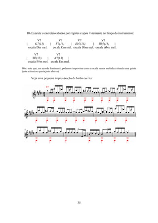 35
10- Execute o exercício abaixo por regiões e após livremente no braço do instrumento:
V7 V7 V7 V7
| G7(13) | F7(13) | Eb7(13) | Db7(13) |
escala Dm mel. escala Cm mel. escala Bbm mel. escala Abm mel.
V7 V7
| B7(13) | A7(13) |
escala F#m mel. escala Em mel.
Obs: note que, em acorde dominante, podemos improvisar com a escala menor melódica situada uma quinta
justa acima (ou quarta justa abaixo).
Veja uma pequena improvisação de baião escrita:
 