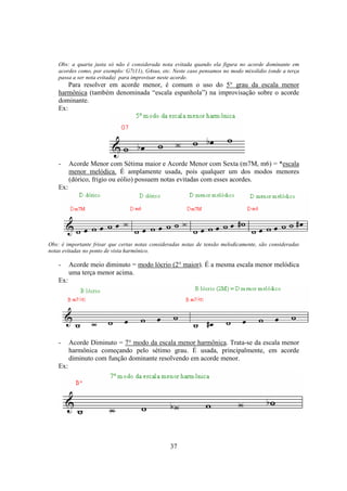 37
Obs: a quarta justa só não é considerada nota evitada quando ela figura no acorde dominante em
acordes como, por exemplo: G7(11), G4sus, etc. Neste caso pensamos no modo mixolidio (onde a terça
passa a ser nota evitada) para improvisar neste acorde.
Para resolver em acorde menor, é comum o uso do 5° grau da escala menor
harmônica (também denominada “escala espanhola”) na improvisação sobre o acorde
dominante.
Ex:
- Acorde Menor com Sétima maior e Acorde Menor com Sexta (m7M, m6) = *escala
menor melódica. É amplamente usada, pois qualquer um dos modos menores
(dórico, frigio ou eólio) possuem notas evitadas com esses acordes.
Ex:
Obs: é importante frisar que certas notas consideradas notas de tensão melodicamente, são consideradas
notas evitadas no ponto de vista harmônico.
- Acorde meio diminuto = modo lócrio (2° maior). É a mesma escala menor melódica
uma terça menor acima.
Ex:
- Acorde Diminuto = 7° modo da escala menor harmônica. Trata-se da escala menor
harmônica começando pelo sétimo grau. É usada, principalmente, em acorde
diminuto com função dominante resolvendo em acorde menor.
Ex:
 