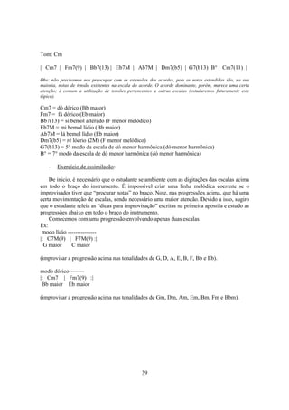 39
Tom: Cm
| Cm7 | Fm7(9) | Bb7(13) | Eb7M | Ab7M | Dm7(b5) | G7(b13) B° | Cm7(11) |
Obs: não precisamos nos preocupar com as extensões dos acordes, pois as notas estendidas são, na sua
maioria, notas de tensão existentes na escala do acorde. O acorde dominante, porém, merece uma certa
atenção; é comum a utilização de tensões pertencentes a outras escalas (estudaremos futuramente este
tópico).
Cm7 = dó dórico (Bb maior)
Fm7 = fá dórico (Eb maior)
Bb7(13) = si bemol alterado (F menor melódico)
Eb7M = mi bemol lídio (Bb maior)
Ab7M = lá bemol lídio (Eb maior)
Dm7(b5) = ré lócrio (2M) (F menor melódico)
G7(b13) = 5° modo da escala de dó menor harmônica (dó menor harmônica)
B° = 7° modo da escala de dó menor harmônica (dó menor harmônica)
- Exercício de assimilação:
De inicio, é necessário que o estudante se ambiente com as digitações das escalas acima
em todo o braço do instrumento. É impossível criar uma linha melódica coerente se o
improvisador tiver que “procurar notas” no braço. Note, nas progressões acima, que há uma
certa movimentação de escalas, sendo necessário uma maior atenção. Devido a isso, sugiro
que o estudante releia as “dicas para improvisação” escritas na primeira apostila e estudo as
progressões abaixo em todo o braço do instrumento.
Comecemos com uma progressão envolvendo apenas duas escalas.
Ex:
modo lídio ---------------
|: C7M(9) | F7M(9) :|
G maior C maior
(improvisar a progressão acima nas tonalidades de G, D, A, E, B, F, Bb e Eb).
modo dórico--------
|: Cm7 | Fm7(9) :|
Bb maior Eb maior
(improvisar a progressão acima nas tonalidades de Gm, Dm, Am, Em, Bm, Fm e Bbm).
 