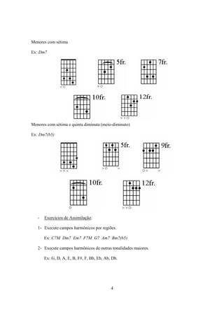 4
Menores com sétima
Ex: Dm7
Menores com sétima e quinta diminuta (meio-diminuto)
Ex: Dm7(b5)
- Exercícios de Assimilação:
1- Execute campos harmônicos por regiões.
Ex: C7M Dm7 Em7 F7M G7 Am7 Bm7(b5)
2- Execute campos harmônicos de outras tonalidades maiores.
Ex: G, D, A, E, B, F#, F, Bb, Eb, Ab, Db.
 